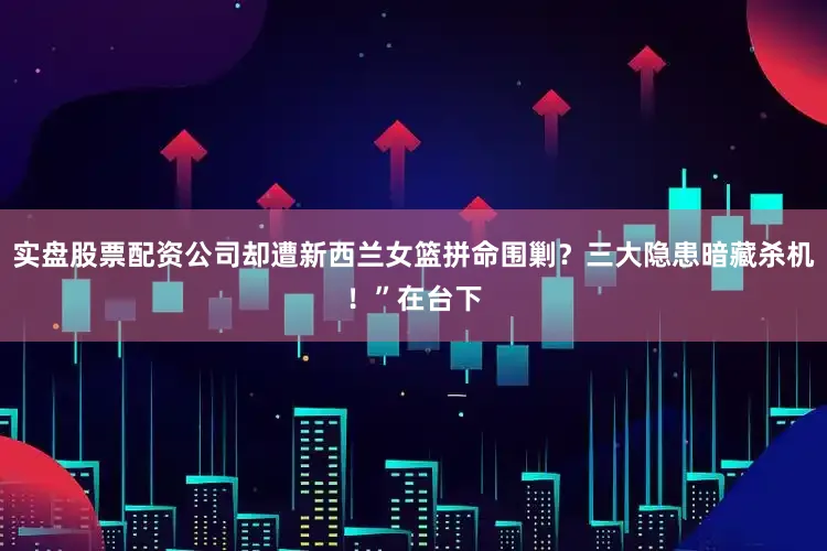 实盘股票配资公司却遭新西兰女篮拼命围剿？三大隐患暗藏杀机！”在台下